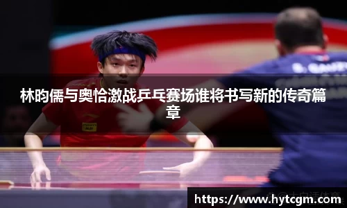 林昀儒与奥恰激战乒乓赛场谁将书写新的传奇篇章