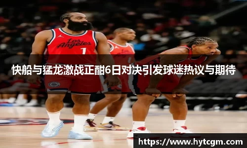 快船与猛龙激战正酣6日对决引发球迷热议与期待