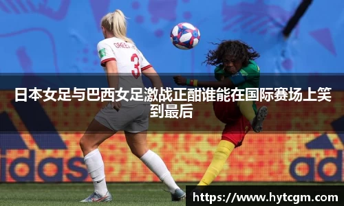 日本女足与巴西女足激战正酣谁能在国际赛场上笑到最后
